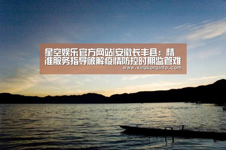 星空娱乐官方网站|安徽长丰县：精准服务指导破解疫情防控时期监